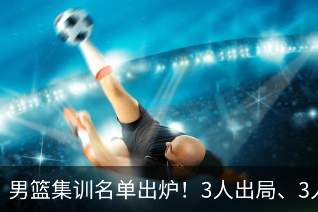 男篮集训名单出炉！3人出局、3人入选，郭士强直言因为这3个因素